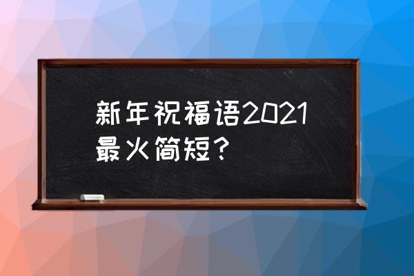 新年祝福语2021最火 新年祝福语2021最火简短？